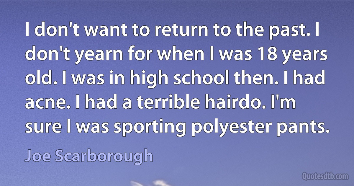 I don't want to return to the past. I don't yearn for when I was 18 years old. I was in high school then. I had acne. I had a terrible hairdo. I'm sure I was sporting polyester pants. (Joe Scarborough)