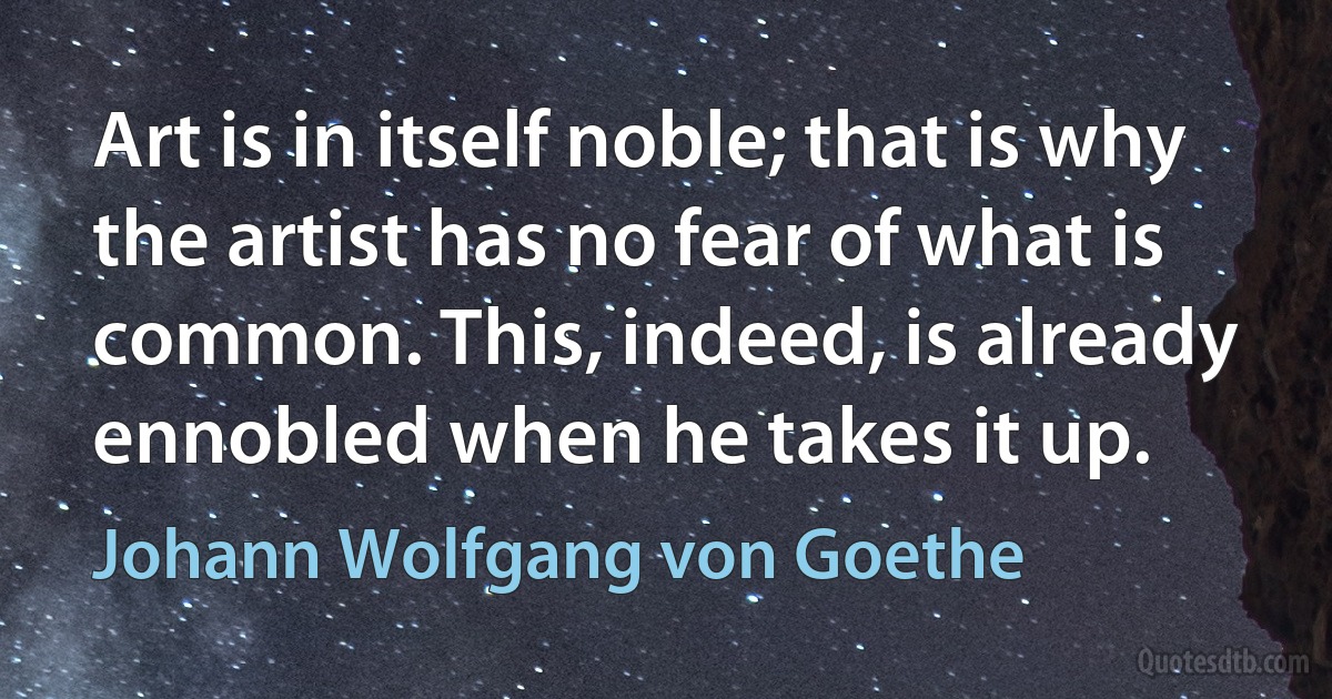 Art is in itself noble; that is why the artist has no fear of what is common. This, indeed, is already ennobled when he takes it up. (Johann Wolfgang von Goethe)