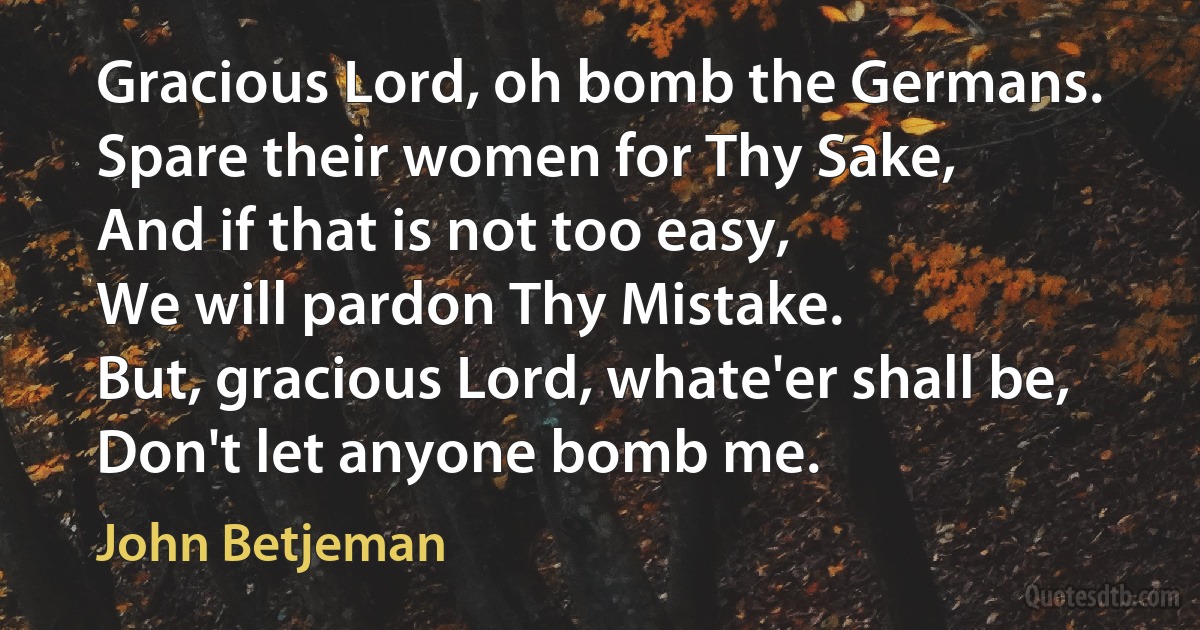 Gracious Lord, oh bomb the Germans.
Spare their women for Thy Sake,
And if that is not too easy,
We will pardon Thy Mistake.
But, gracious Lord, whate'er shall be,
Don't let anyone bomb me. (John Betjeman)