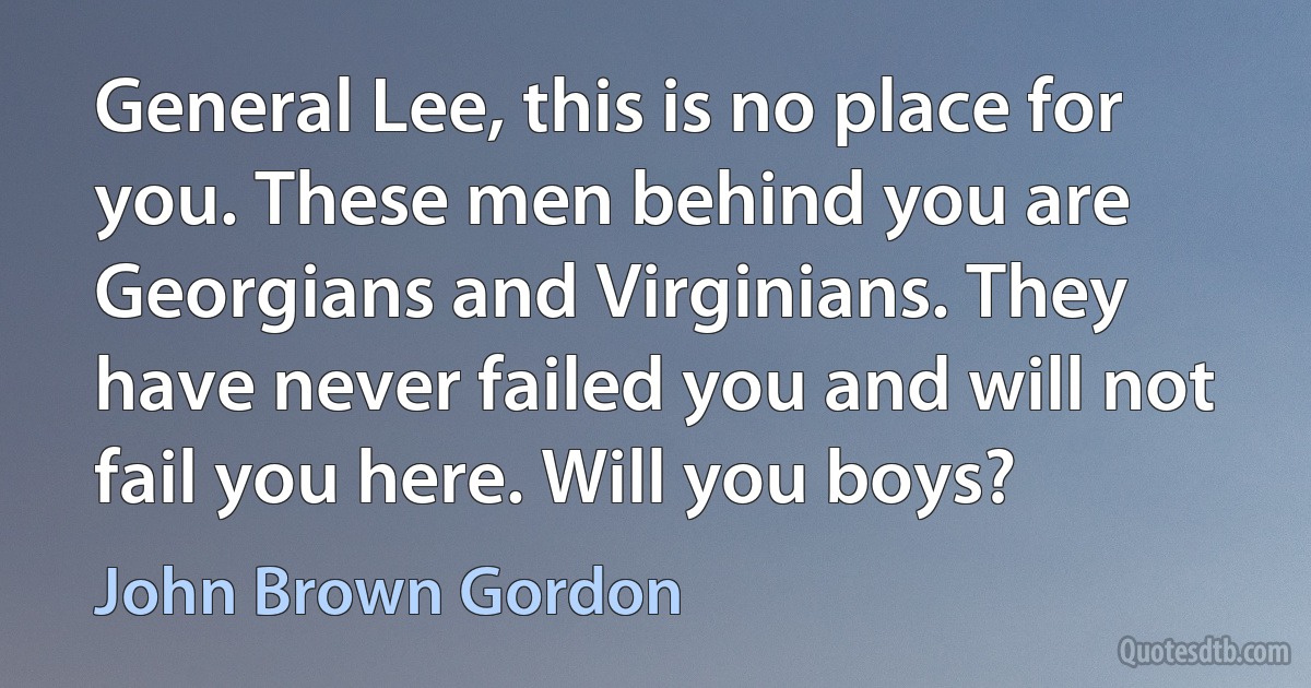 General Lee, this is no place for you. These men behind you are Georgians and Virginians. They have never failed you and will not fail you here. Will you boys? (John Brown Gordon)