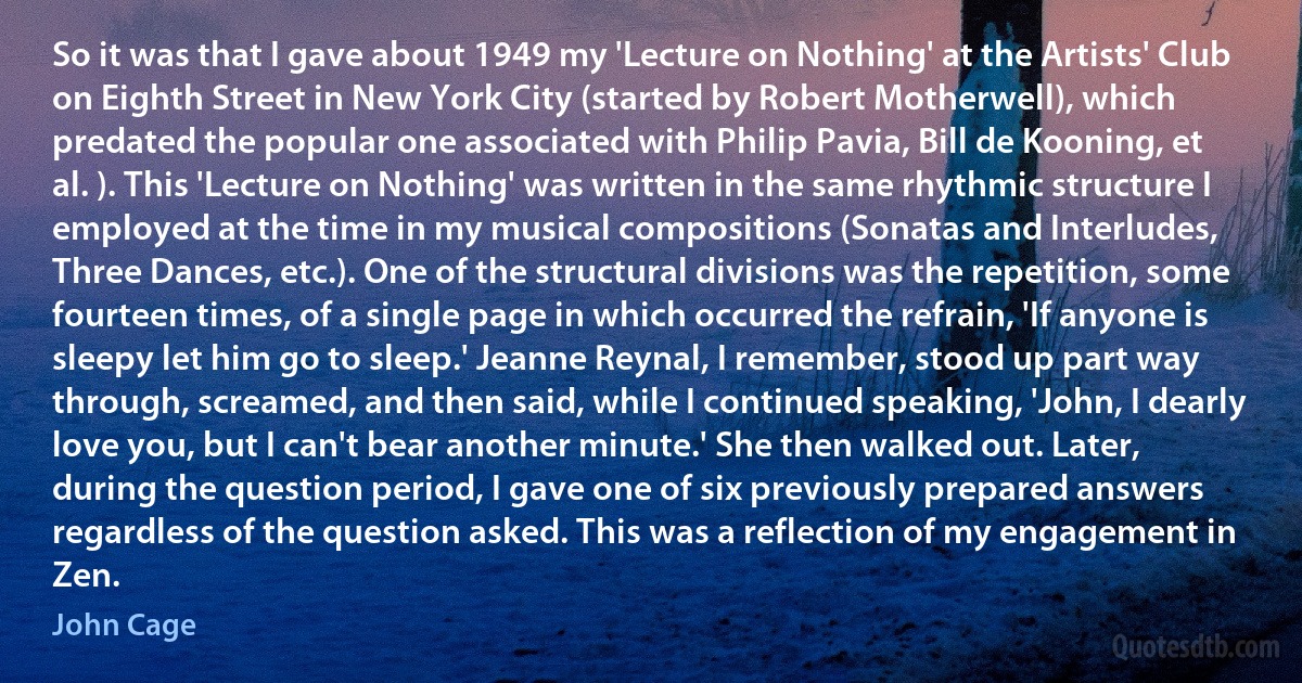 So it was that I gave about 1949 my 'Lecture on Nothing' at the Artists' Club on Eighth Street in New York City (started by Robert Motherwell), which predated the popular one associated with Philip Pavia, Bill de Kooning, et al. ). This 'Lecture on Nothing' was written in the same rhythmic structure I employed at the time in my musical compositions (Sonatas and Interludes, Three Dances, etc.). One of the structural divisions was the repetition, some fourteen times, of a single page in which occurred the refrain, 'If anyone is sleepy let him go to sleep.' Jeanne Reynal, I remember, stood up part way through, screamed, and then said, while I continued speaking, 'John, I dearly love you, but I can't bear another minute.' She then walked out. Later, during the question period, I gave one of six previously prepared answers regardless of the question asked. This was a reflection of my engagement in Zen. (John Cage)