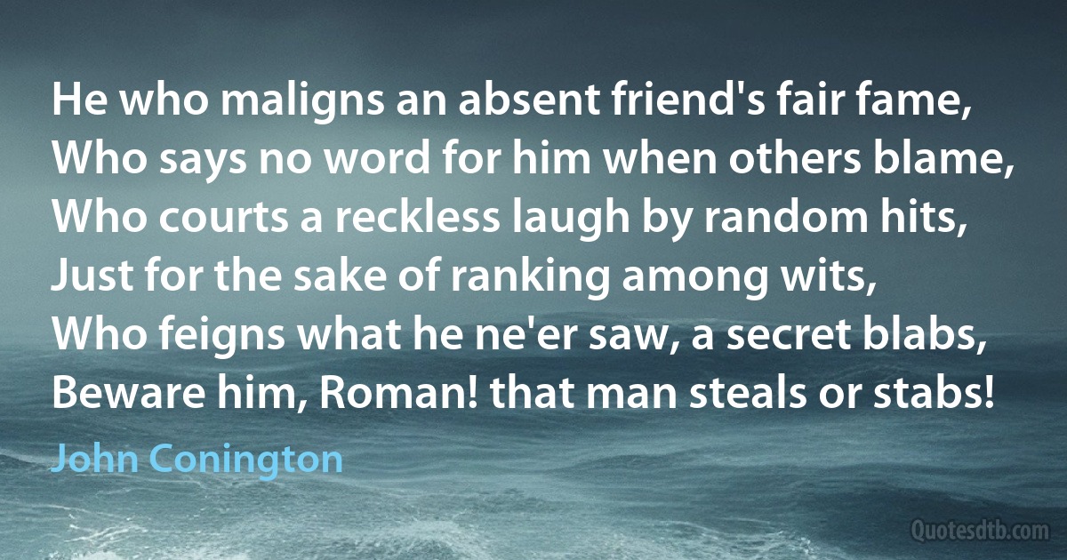 He who maligns an absent friend's fair fame,
Who says no word for him when others blame,
Who courts a reckless laugh by random hits,
Just for the sake of ranking among wits,
Who feigns what he ne'er saw, a secret blabs,
Beware him, Roman! that man steals or stabs! (John Conington)