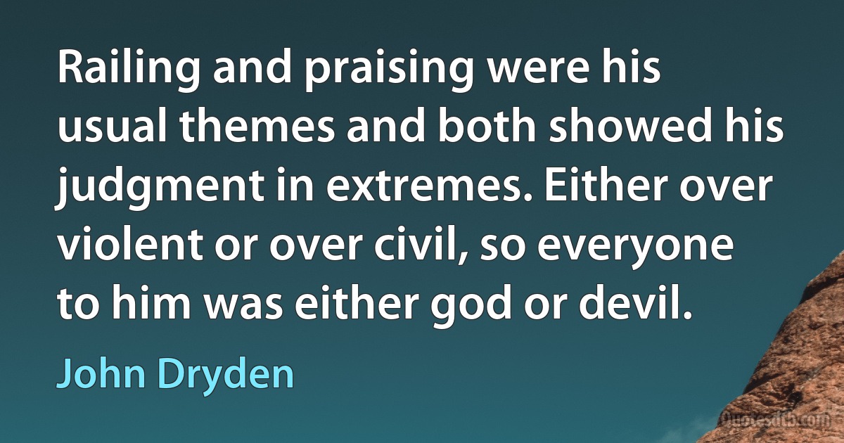 Railing and praising were his usual themes and both showed his judgment in extremes. Either over violent or over civil, so everyone to him was either god or devil. (John Dryden)