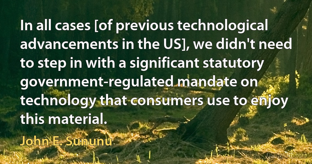 In all cases [of previous technological advancements in the US], we didn't need to step in with a significant statutory government-regulated mandate on technology that consumers use to enjoy this material. (John E. Sununu)