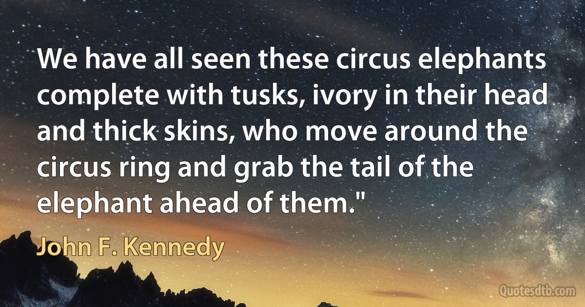 We have all seen these circus elephants complete with tusks, ivory in their head and thick skins, who move around the circus ring and grab the tail of the elephant ahead of them." (John F. Kennedy)