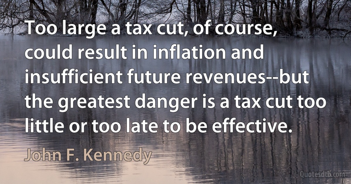 Too large a tax cut, of course, could result in inflation and insufficient future revenues--but the greatest danger is a tax cut too little or too late to be effective. (John F. Kennedy)