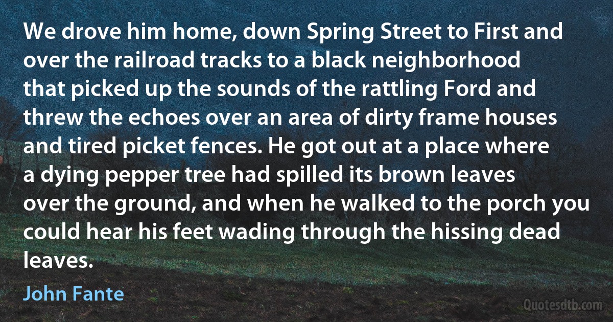 We drove him home, down Spring Street to First and over the railroad tracks to a black neighborhood that picked up the sounds of the rattling Ford and threw the echoes over an area of dirty frame houses and tired picket fences. He got out at a place where a dying pepper tree had spilled its brown leaves over the ground, and when he walked to the porch you could hear his feet wading through the hissing dead leaves. (John Fante)