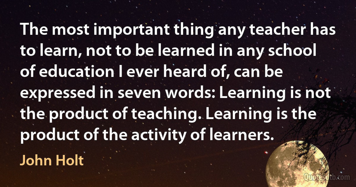 The most important thing any teacher has to learn, not to be learned in any school of education I ever heard of, can be expressed in seven words: Learning is not the product of teaching. Learning is the product of the activity of learners. (John Holt)