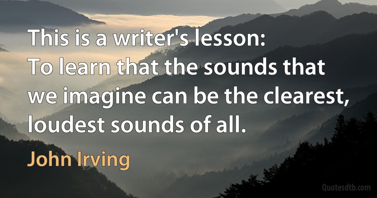 This is a writer's lesson:
To learn that the sounds that we imagine can be the clearest, loudest sounds of all. (John Irving)