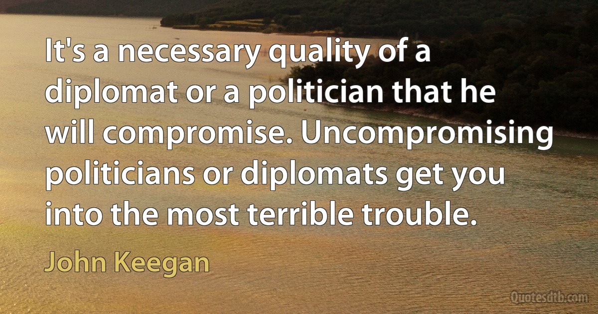 It's a necessary quality of a diplomat or a politician that he will compromise. Uncompromising politicians or diplomats get you into the most terrible trouble. (John Keegan)