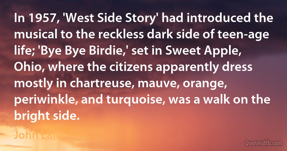 In 1957, 'West Side Story' had introduced the musical to the reckless dark side of teen-age life; 'Bye Bye Birdie,' set in Sweet Apple, Ohio, where the citizens apparently dress mostly in chartreuse, mauve, orange, periwinkle, and turquoise, was a walk on the bright side. (John Lahr)