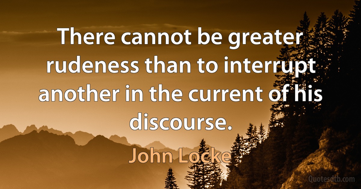 There cannot be greater rudeness than to interrupt another in the current of his discourse. (John Locke)