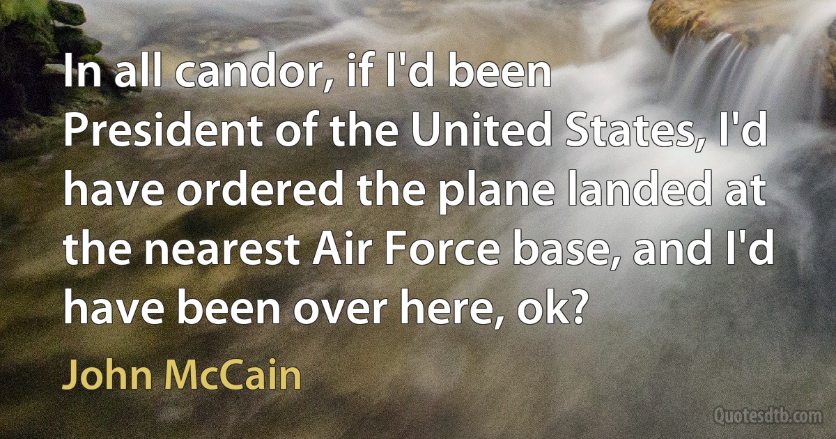 In all candor, if I'd been President of the United States, I'd have ordered the plane landed at the nearest Air Force base, and I'd have been over here, ok? (John McCain)