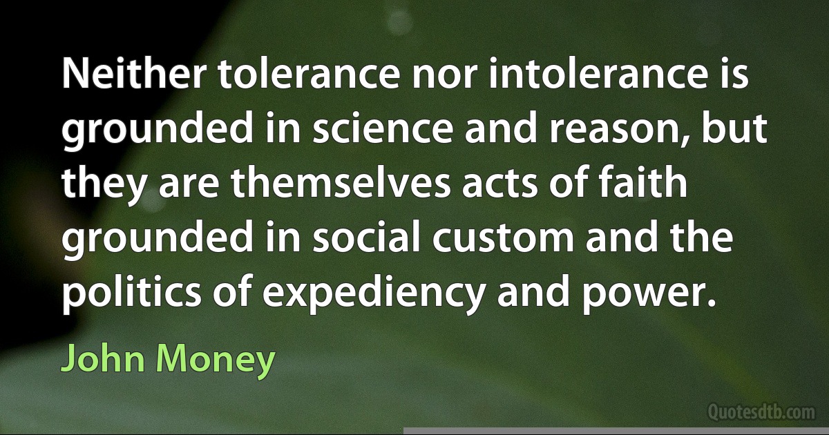 Neither tolerance nor intolerance is grounded in science and reason, but they are themselves acts of faith grounded in social custom and the politics of expediency and power. (John Money)