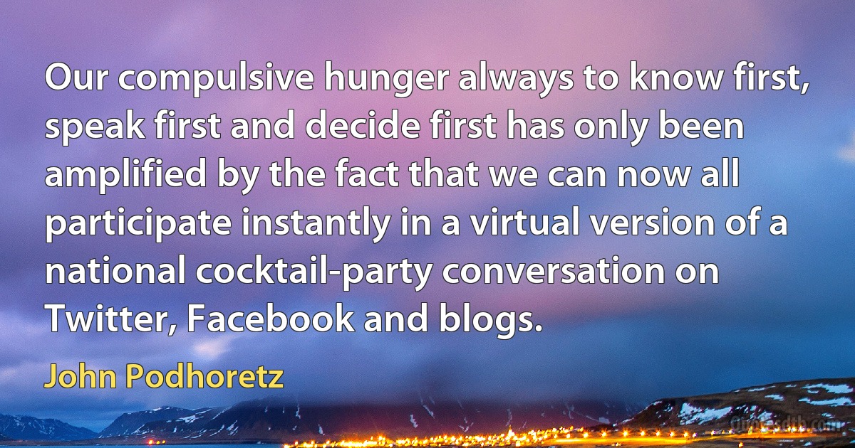 Our compulsive hunger always to know first, speak first and decide first has only been amplified by the fact that we can now all participate instantly in a virtual version of a national cocktail-party conversation on Twitter, Facebook and blogs. (John Podhoretz)