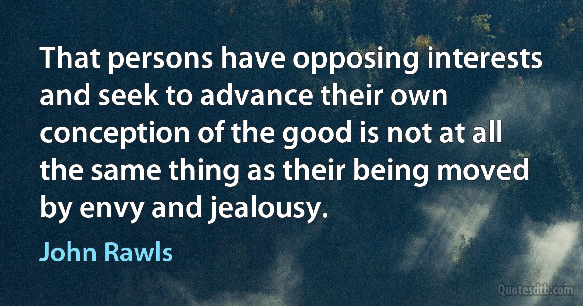 That persons have opposing interests and seek to advance their own conception of the good is not at all the same thing as their being moved by envy and jealousy. (John Rawls)