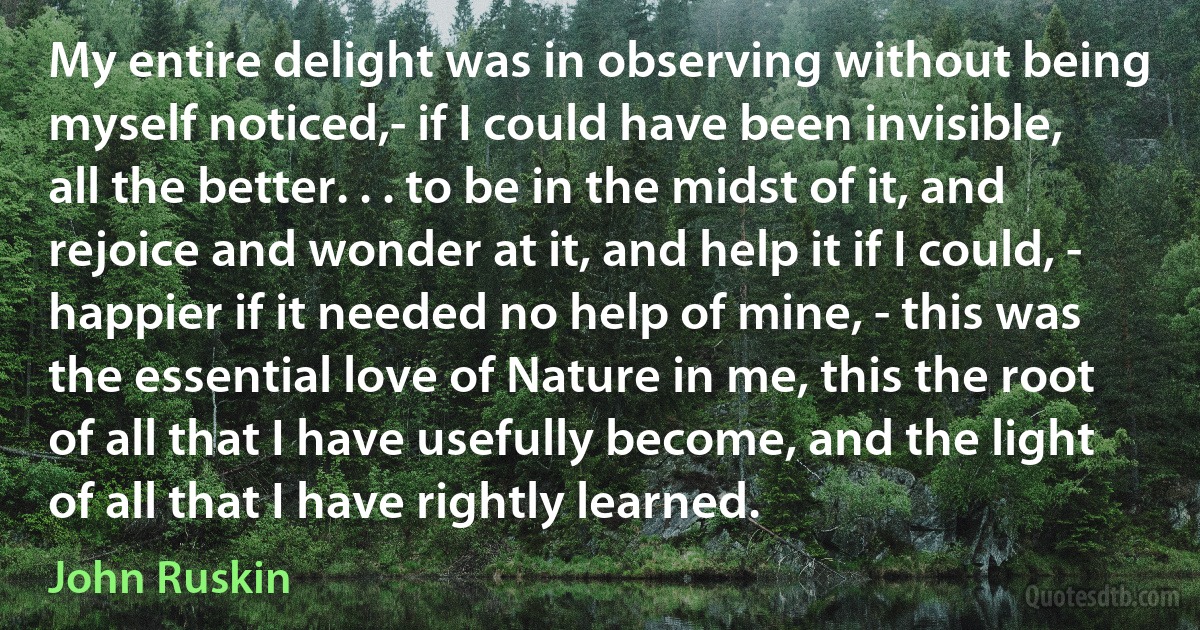 My entire delight was in observing without being myself noticed,- if I could have been invisible, all the better. . . to be in the midst of it, and rejoice and wonder at it, and help it if I could, - happier if it needed no help of mine, - this was the essential love of Nature in me, this the root of all that I have usefully become, and the light of all that I have rightly learned. (John Ruskin)