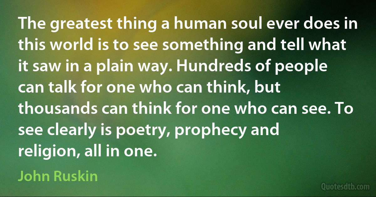 The greatest thing a human soul ever does in this world is to see something and tell what it saw in a plain way. Hundreds of people can talk for one who can think, but thousands can think for one who can see. To see clearly is poetry, prophecy and religion, all in one. (John Ruskin)