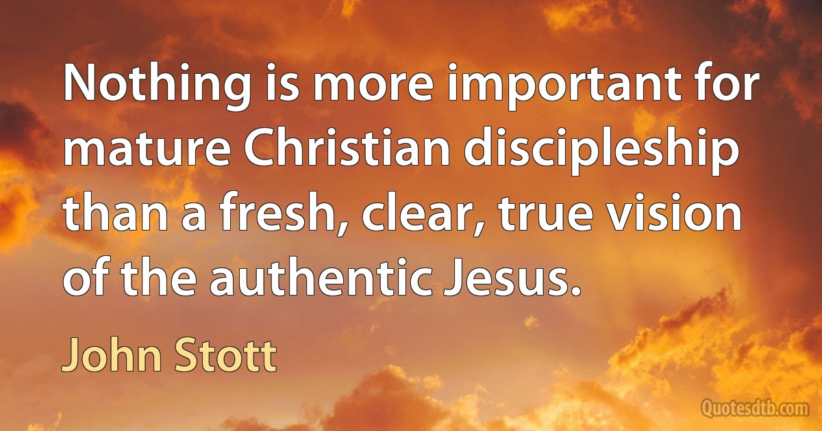 Nothing is more important for mature Christian discipleship than a fresh, clear, true vision of the authentic Jesus. (John Stott)