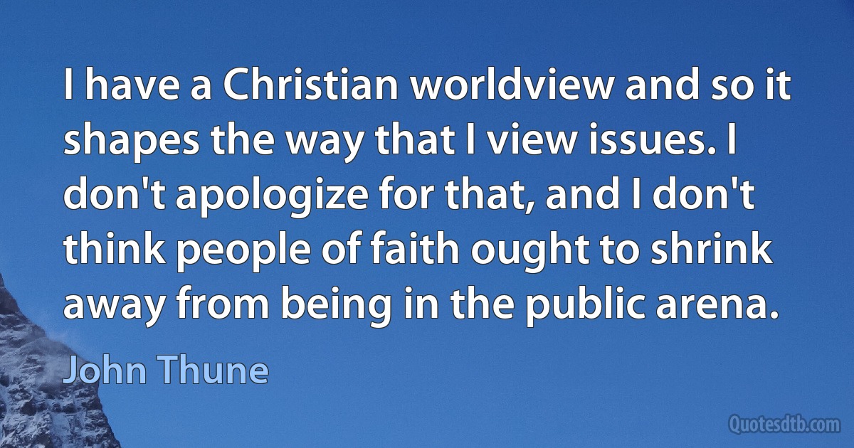 I have a Christian worldview and so it shapes the way that I view issues. I don't apologize for that, and I don't think people of faith ought to shrink away from being in the public arena. (John Thune)