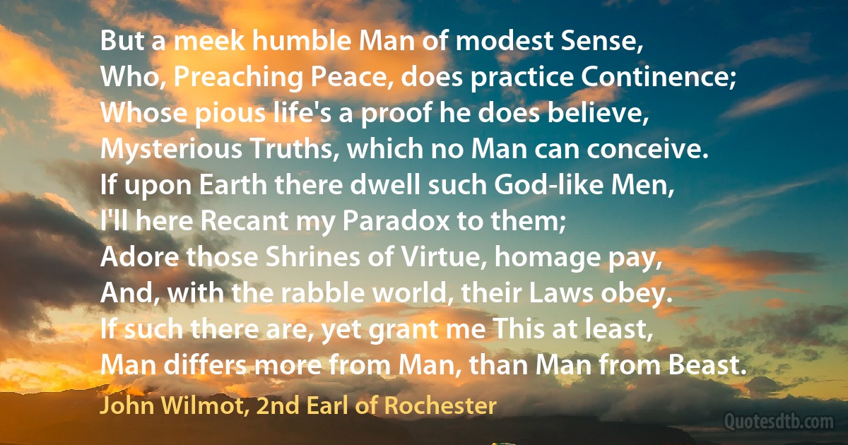 But a meek humble Man of modest Sense,
Who, Preaching Peace, does practice Continence;
Whose pious life's a proof he does believe,
Mysterious Truths, which no Man can conceive.
If upon Earth there dwell such God-like Men,
I'll here Recant my Paradox to them;
Adore those Shrines of Virtue, homage pay,
And, with the rabble world, their Laws obey.
If such there are, yet grant me This at least,
Man differs more from Man, than Man from Beast. (John Wilmot, 2nd Earl of Rochester)