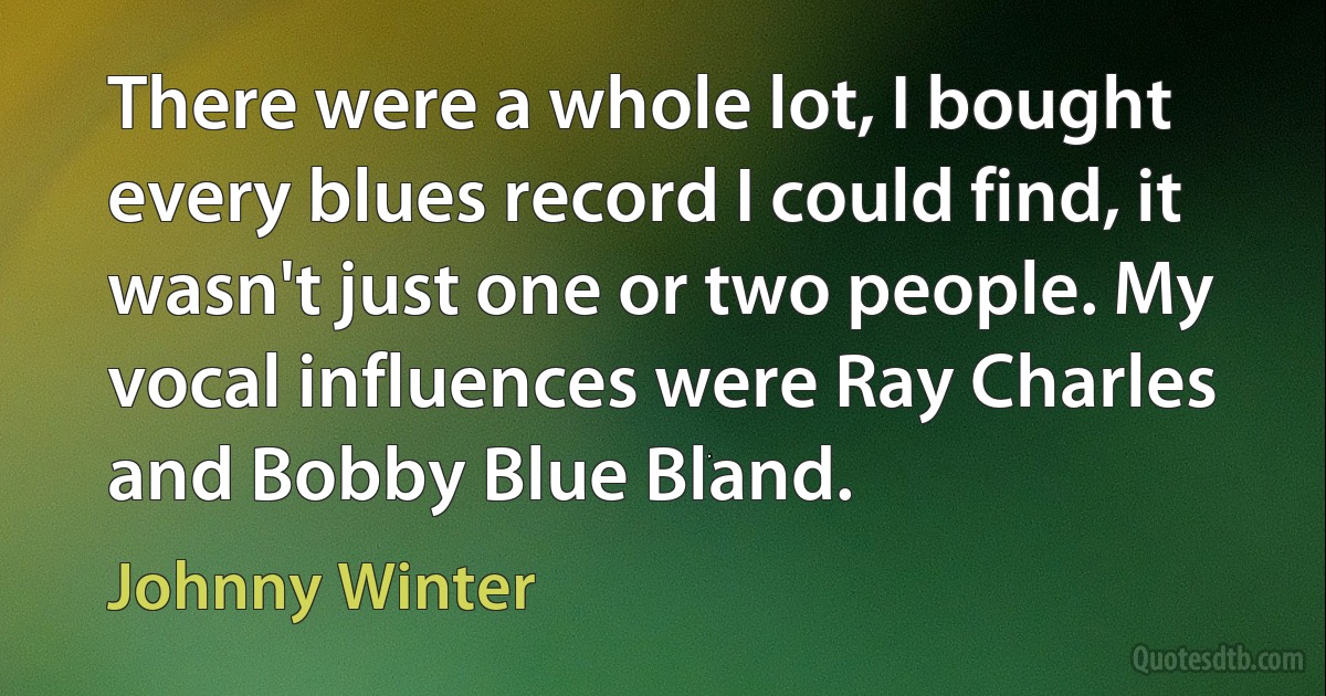 There were a whole lot, I bought every blues record I could find, it wasn't just one or two people. My vocal influences were Ray Charles and Bobby Blue Bland. (Johnny Winter)