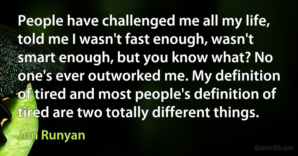 People have challenged me all my life, told me I wasn't fast enough, wasn't smart enough, but you know what? No one's ever outworked me. My definition of tired and most people's definition of tired are two totally different things. (Jon Runyan)