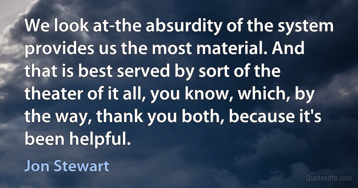 We look at-the absurdity of the system provides us the most material. And that is best served by sort of the theater of it all, you know, which, by the way, thank you both, because it's been helpful. (Jon Stewart)