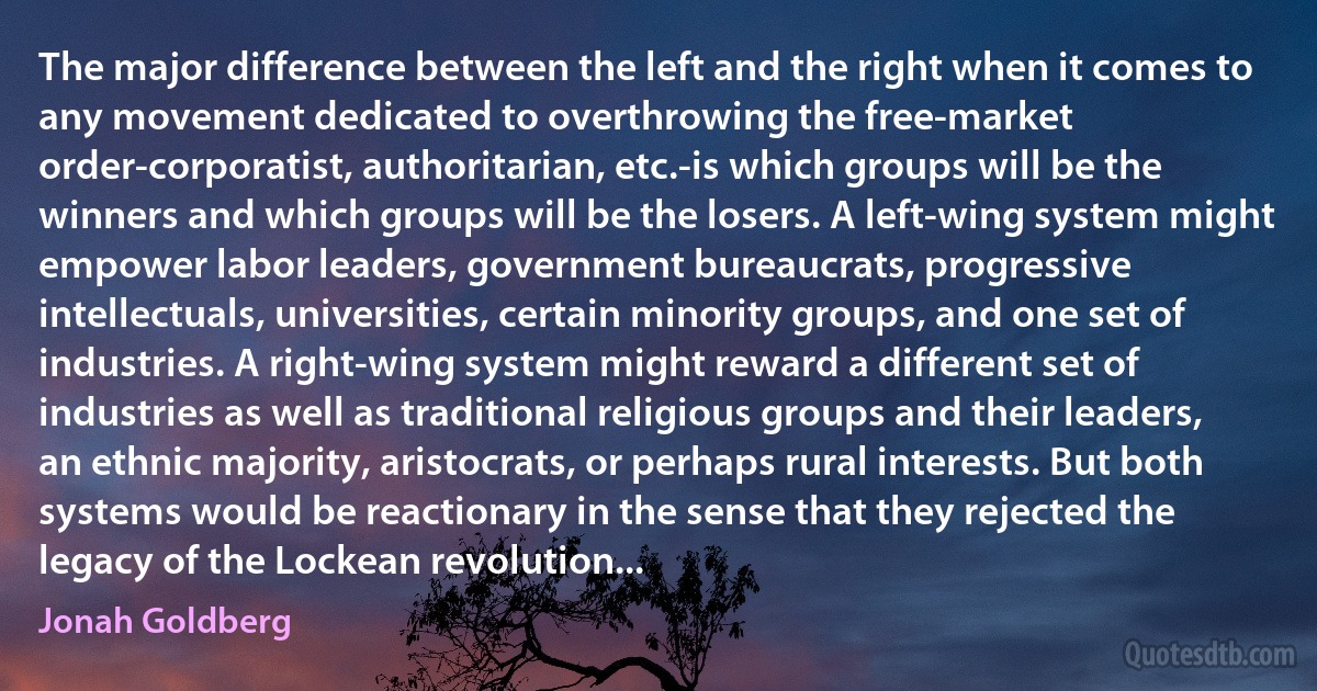 The major difference between the left and the right when it comes to any movement dedicated to overthrowing the free-market order-corporatist, authoritarian, etc.-is which groups will be the winners and which groups will be the losers. A left-wing system might empower labor leaders, government bureaucrats, progressive intellectuals, universities, certain minority groups, and one set of industries. A right-wing system might reward a different set of industries as well as traditional religious groups and their leaders, an ethnic majority, aristocrats, or perhaps rural interests. But both systems would be reactionary in the sense that they rejected the legacy of the Lockean revolution... (Jonah Goldberg)