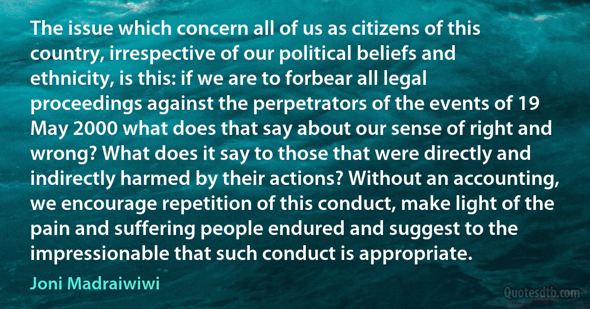 The issue which concern all of us as citizens of this country, irrespective of our political beliefs and ethnicity, is this: if we are to forbear all legal proceedings against the perpetrators of the events of 19 May 2000 what does that say about our sense of right and wrong? What does it say to those that were directly and indirectly harmed by their actions? Without an accounting, we encourage repetition of this conduct, make light of the pain and suffering people endured and suggest to the impressionable that such conduct is appropriate. (Joni Madraiwiwi)