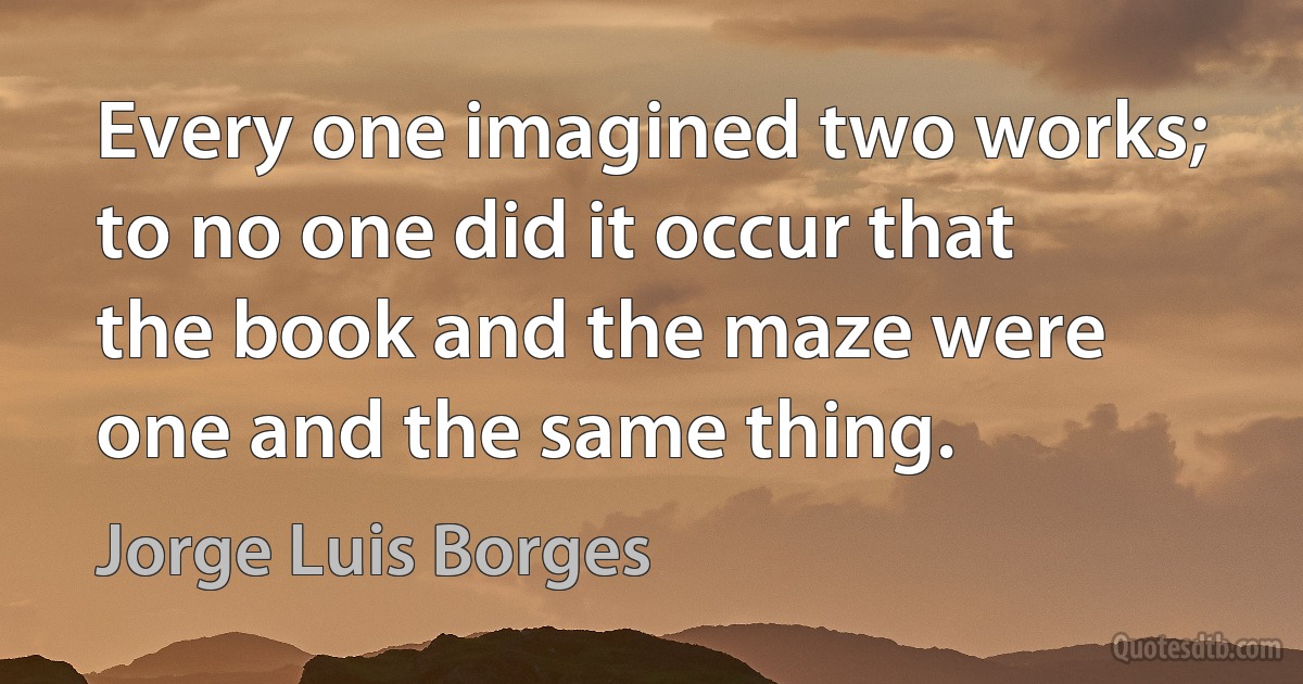 Every one imagined two works; to no one did it occur that the book and the maze were one and the same thing. (Jorge Luis Borges)