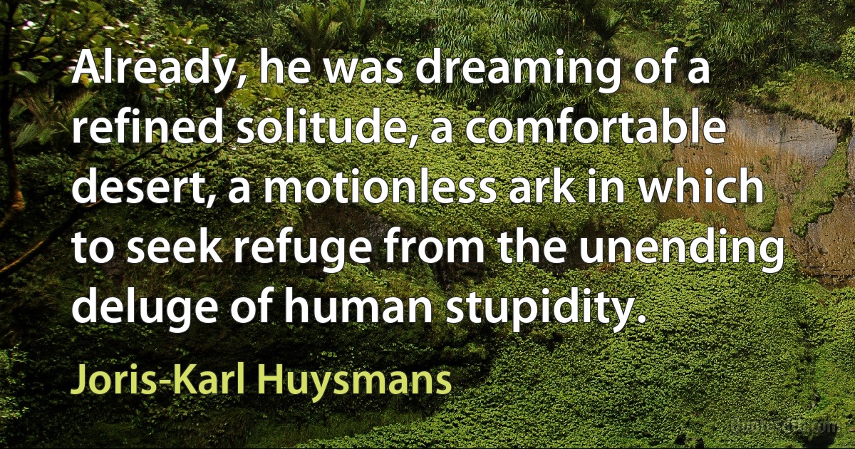 Already, he was dreaming of a refined solitude, a comfortable desert, a motionless ark in which to seek refuge from the unending deluge of human stupidity. (Joris-Karl Huysmans)