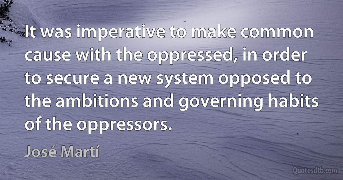 It was imperative to make common cause with the oppressed, in order to secure a new system opposed to the ambitions and governing habits of the oppressors. (José Martí)