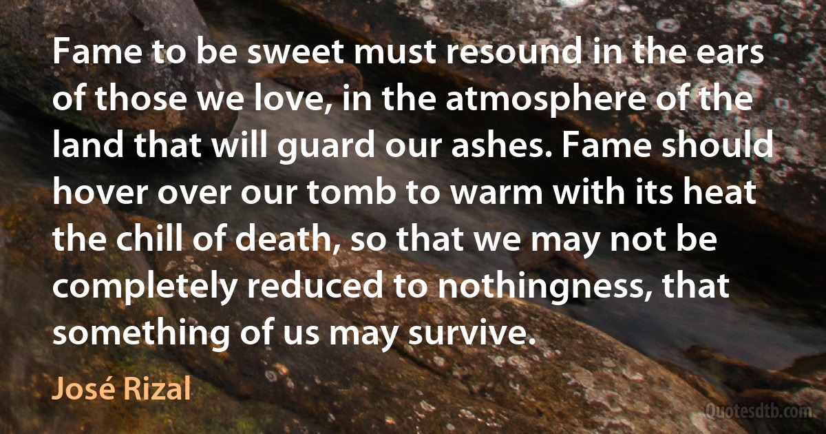 Fame to be sweet must resound in the ears of those we love, in the atmosphere of the land that will guard our ashes. Fame should hover over our tomb to warm with its heat the chill of death, so that we may not be completely reduced to nothingness, that something of us may survive. (José Rizal)