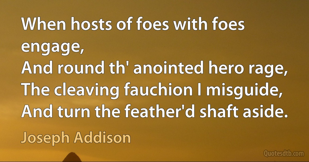 When hosts of foes with foes engage,
And round th' anointed hero rage,
The cleaving fauchion I misguide,
And turn the feather'd shaft aside. (Joseph Addison)