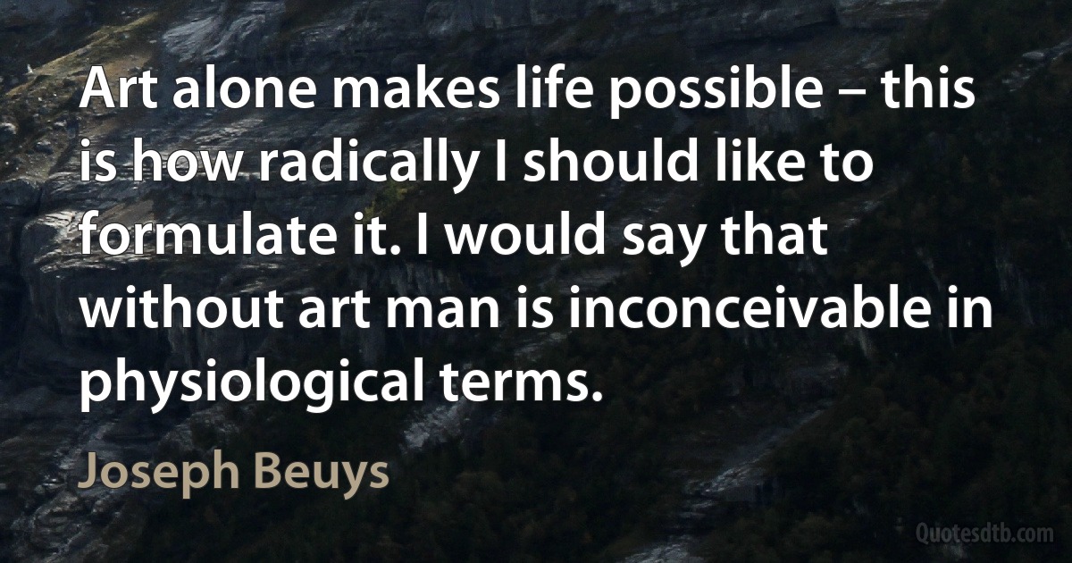 Art alone makes life possible – this is how radically I should like to formulate it. I would say that without art man is inconceivable in physiological terms. (Joseph Beuys)