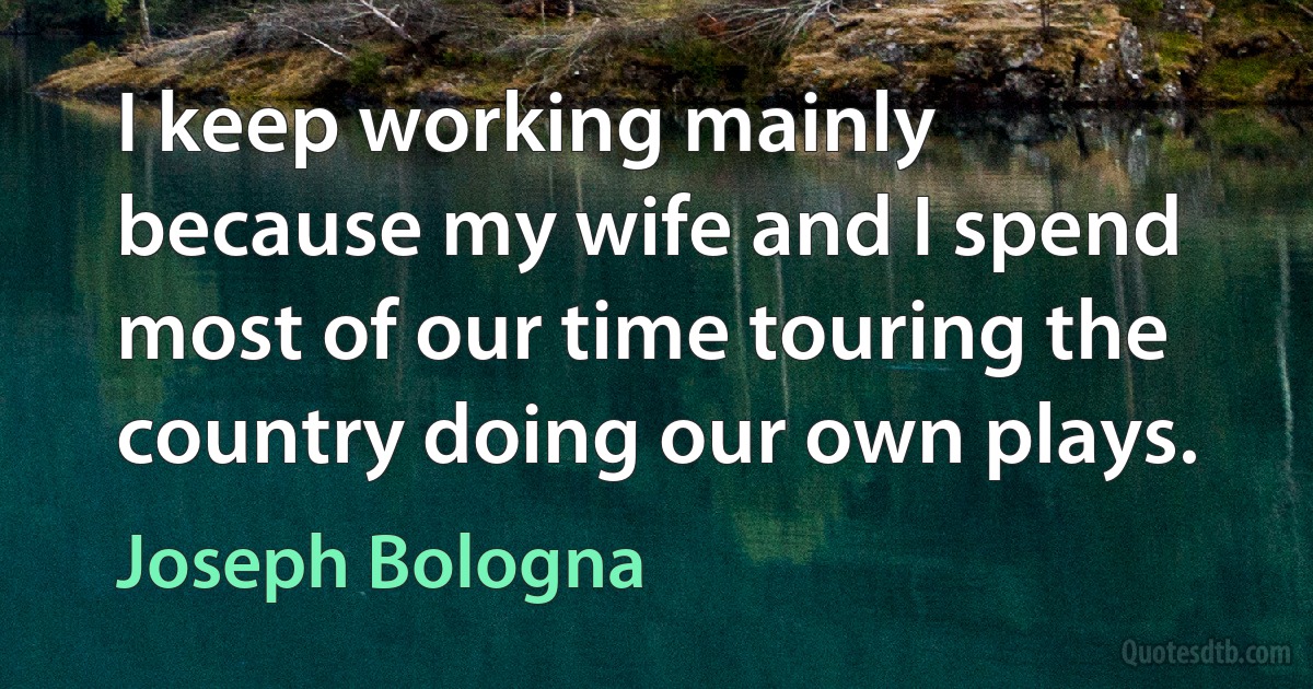 I keep working mainly because my wife and I spend most of our time touring the country doing our own plays. (Joseph Bologna)