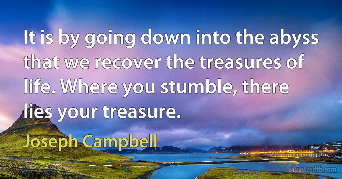 It is by going down into the abyss that we recover the treasures of life. Where you stumble, there lies your treasure. (Joseph Campbell)