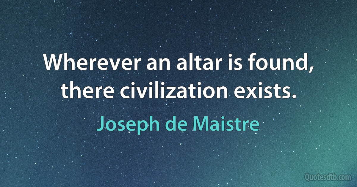 Wherever an altar is found, there civilization exists. (Joseph de Maistre)