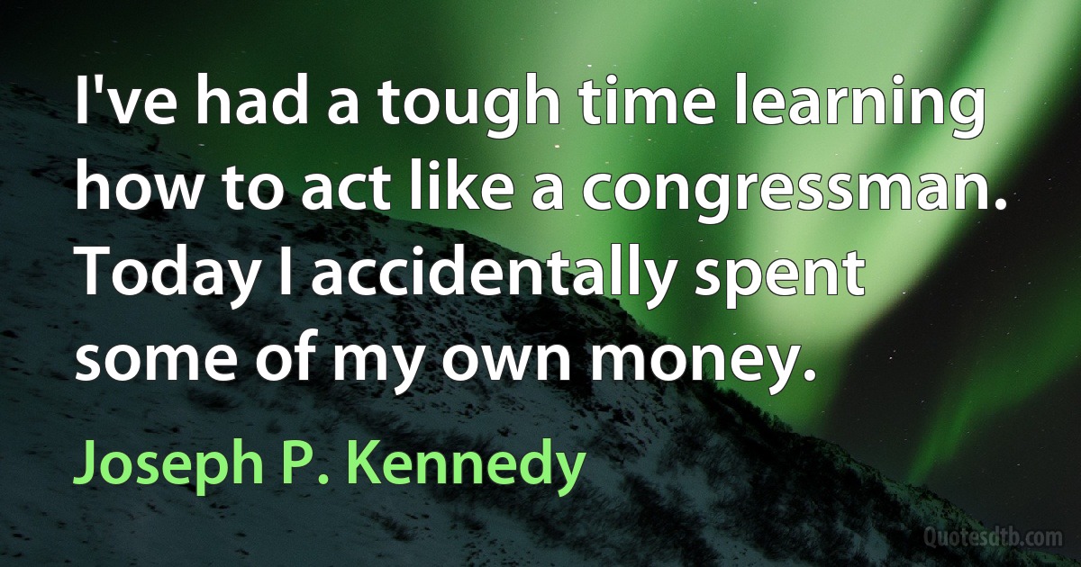 I've had a tough time learning how to act like a congressman. Today I accidentally spent some of my own money. (Joseph P. Kennedy)