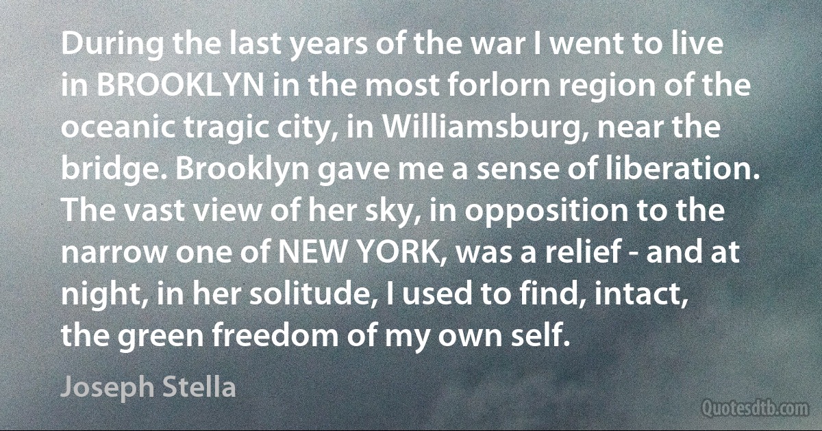 During the last years of the war I went to live in BROOKLYN in the most forlorn region of the oceanic tragic city, in Williamsburg, near the bridge. Brooklyn gave me a sense of liberation. The vast view of her sky, in opposition to the narrow one of NEW YORK, was a relief - and at night, in her solitude, I used to find, intact, the green freedom of my own self. (Joseph Stella)