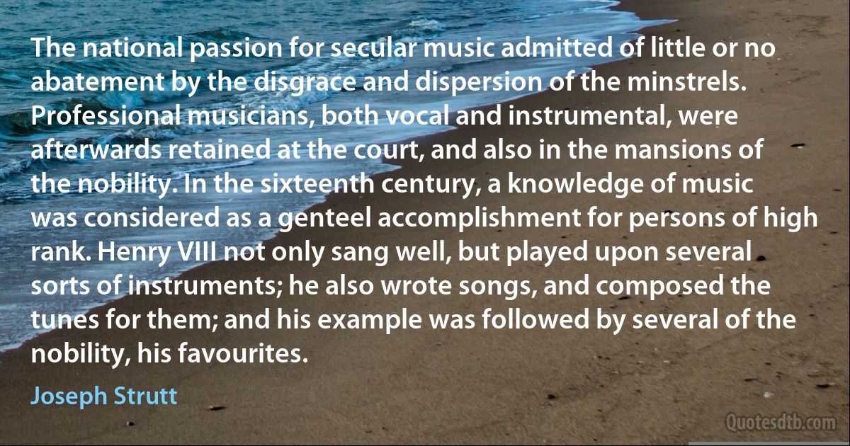 The national passion for secular music admitted of little or no abatement by the disgrace and dispersion of the minstrels. Professional musicians, both vocal and instrumental, were afterwards retained at the court, and also in the mansions of the nobility. In the sixteenth century, a knowledge of music was considered as a genteel accomplishment for persons of high rank. Henry VIII not only sang well, but played upon several sorts of instruments; he also wrote songs, and composed the tunes for them; and his example was followed by several of the nobility, his favourites. (Joseph Strutt)