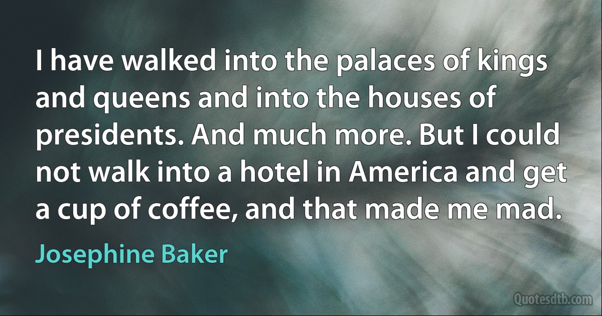 I have walked into the palaces of kings and queens and into the houses of presidents. And much more. But I could not walk into a hotel in America and get a cup of coffee, and that made me mad. (Josephine Baker)