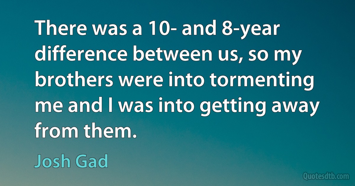 There was a 10- and 8-year difference between us, so my brothers were into tormenting me and I was into getting away from them. (Josh Gad)