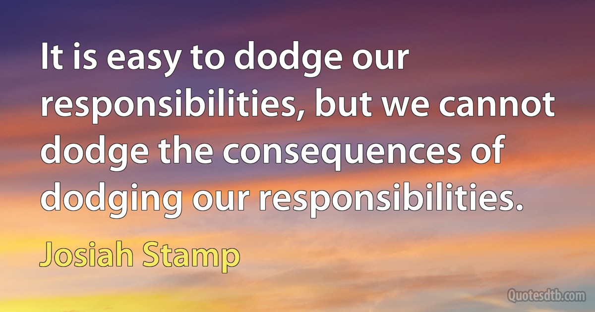 It is easy to dodge our responsibilities, but we cannot dodge the consequences of dodging our responsibilities. (Josiah Stamp)