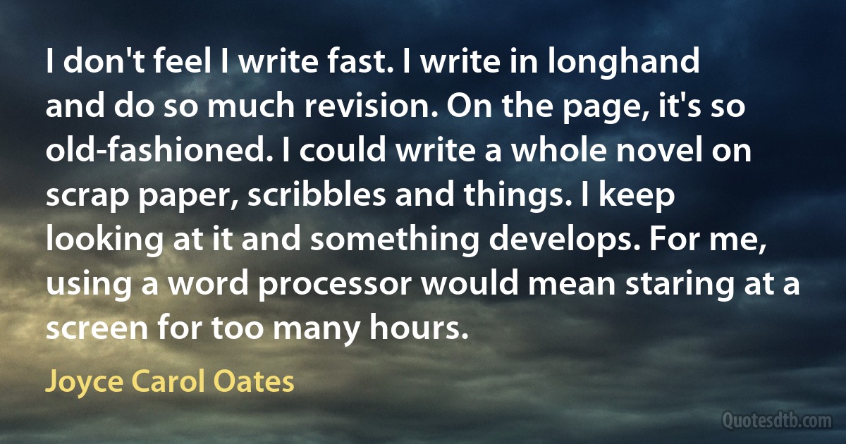 I don't feel I write fast. I write in longhand and do so much revision. On the page, it's so old-fashioned. I could write a whole novel on scrap paper, scribbles and things. I keep looking at it and something develops. For me, using a word processor would mean staring at a screen for too many hours. (Joyce Carol Oates)