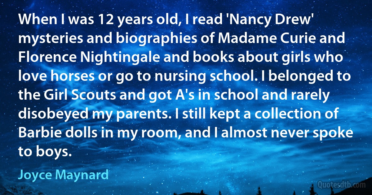 When I was 12 years old, I read 'Nancy Drew' mysteries and biographies of Madame Curie and Florence Nightingale and books about girls who love horses or go to nursing school. I belonged to the Girl Scouts and got A's in school and rarely disobeyed my parents. I still kept a collection of Barbie dolls in my room, and I almost never spoke to boys. (Joyce Maynard)