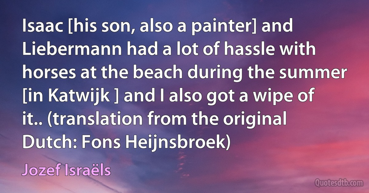 Isaac [his son, also a painter] and Liebermann had a lot of hassle with horses at the beach during the summer [in Katwijk ] and I also got a wipe of it.. (translation from the original Dutch: Fons Heijnsbroek) (Jozef Israëls)