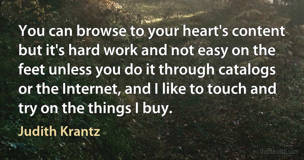 You can browse to your heart's content but it's hard work and not easy on the feet unless you do it through catalogs or the Internet, and I like to touch and try on the things I buy. (Judith Krantz)