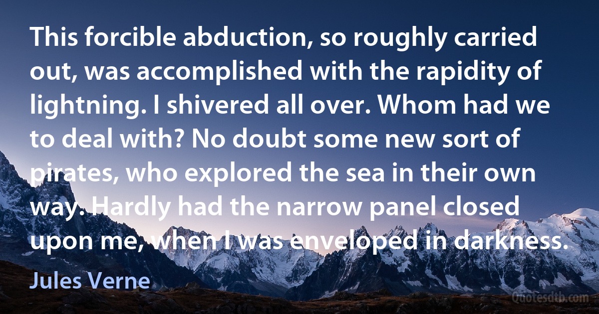 This forcible abduction, so roughly carried out, was accomplished with the rapidity of lightning. I shivered all over. Whom had we to deal with? No doubt some new sort of pirates, who explored the sea in their own way. Hardly had the narrow panel closed upon me, when I was enveloped in darkness. (Jules Verne)